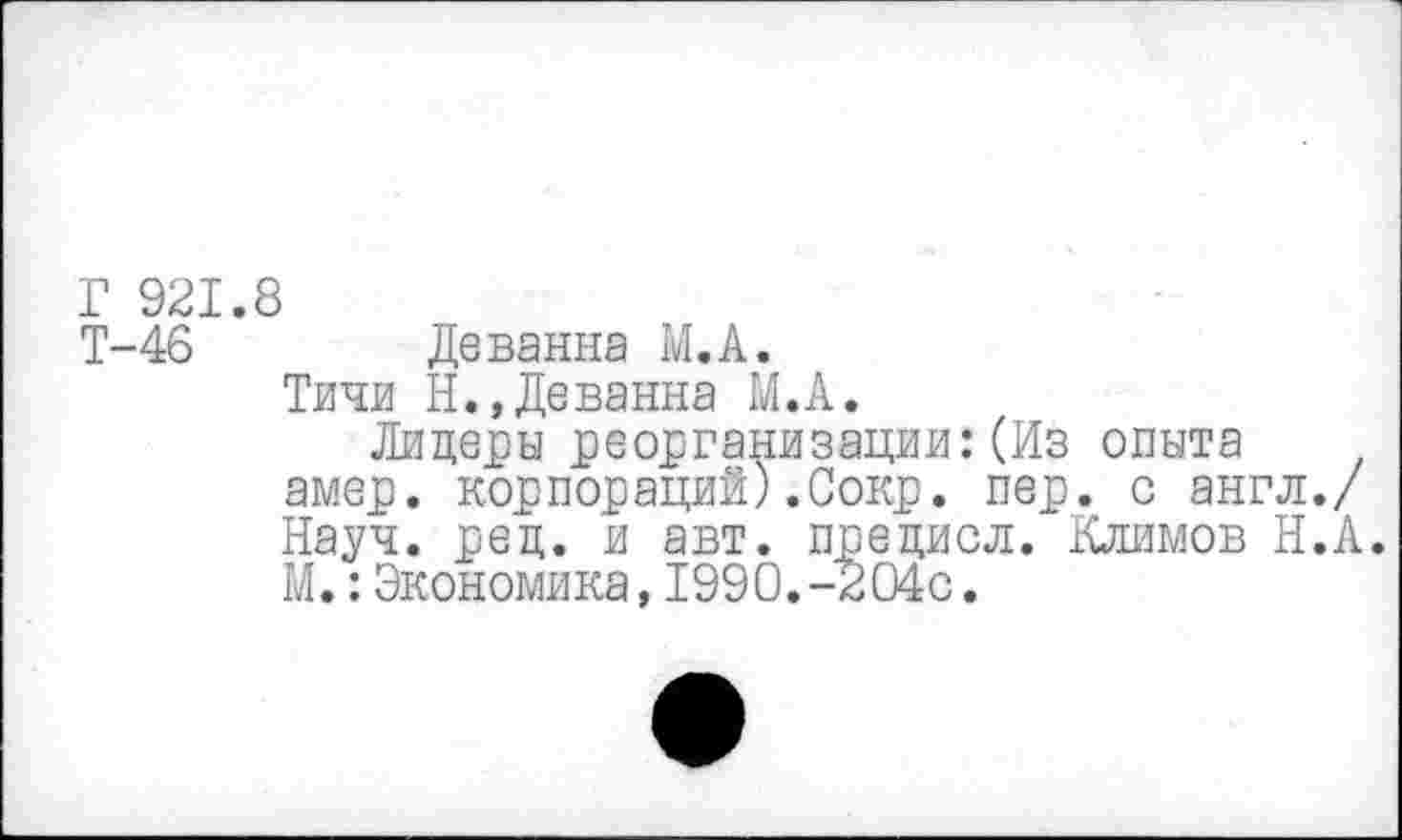 ﻿Г 921.8
Т-46	Деванна М.А.
Тичи Н.»Деванна М.А.
Лидеры реорганизации:(Из опыта амер, корпораций).Сокр. пер. с англ./ Науч. ред. и авт. предиол. Климов Н.А. М.:Экономика,1990.-204с.